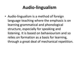 Audio-lingualism
• Audio-lingualism is a method of foreign
language teaching where the emphasis is on
learning grammatical and phonological
structure, especially for speaking and
listening. It is based on behaviourism and so
relies on formation as a basis for learning,
through a great deal of mechanical repetition.
 