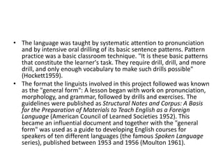 • The language was taught by systematic attention to pronunciation
and by intensive oral drilling of its basic sentence patterns. Pattern
practice was a basic classroom technique. "It is these basic patterns
that constitute the learner's task. They require drill, drill, and more
drill, and only enough vocabulary to make such drills possible"
(Hockett1959).
• The format the linguists involved in this project followed was known
as the "general form": A lesson began with work on pronunciation,
morphology, and grammar, followed by drills and exercises. The
guidelines were published as Structural Notes and Corpus: A Basis
for the Preparation of Materials to Teach English as a Foreign
Language (American Council of Learned Societies 1952). This
became an influential document and together with the "general
form" was used as a guide to developing English courses for
speakers of ten different languages (the famous Spoken Language
series), published between 1953 and 1956 (Moulton 1961).
 