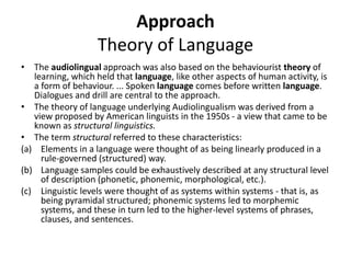 Approach
Theory of Language
• The audiolingual approach was also based on the behaviourist theory of
learning, which held that language, like other aspects of human activity, is
a form of behaviour. ... Spoken language comes before written language.
Dialogues and drill are central to the approach.
• The theory of language underlying Audiolingualism was derived from a
view proposed by American linguists in the 1950s - a view that came to be
known as structural linguistics.
• The term structural referred to these characteristics:
(a) Elements in a language were thought of as being linearly produced in a
rule-governed (structured) way.
(b) Language samples could be exhaustively described at any structural level
of description (phonetic, phonemic, morphological, etc.).
(c) Linguistic levels were thought of as systems within systems - that is, as
being pyramidal structured; phonemic systems led to morphemic
systems, and these in turn led to the higher-level systems of phrases,
clauses, and sentences.
 