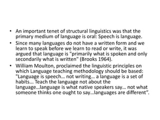 • An important tenet of structural linguistics was that the
primary medium of language is oral: Speech is language.
• Since many languages do not have a written form and we
learn to speak before we learn to read or write, it was
argued that language is "primarily what is spoken and only
secondarily what is written" (Brooks 1964).
• William Moulton, proclaimed the linguistic principles on
which Language teaching methodology should be based:
"Language is speech… not writing… a language is a set of
habits... Teach the language not about the
language…language is what native speakers say… not what
someone thinks one ought to say…languages are different”.
 
