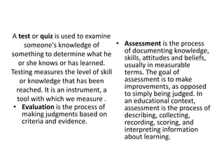 A test or quiz is used to examine
someone's knowledge of
something to determine what he
or she knows or has learned.
Testing measures the level of skill
or knowledge that has been
reached. It is an instrument, a
tool with which we measure .
• Evaluation is the process of
making judgments based on
criteria and evidence.
• Assessment is the process
of documenting knowledge,
skills, attitudes and beliefs,
usually in measurable
terms. The goal of
assessment is to make
improvements, as opposed
to simply being judged. In
an educational context,
assessment is the process of
describing, collecting,
recording, scoring, and
interpreting information
about learning.
 