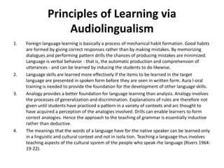 Principles of Learning via
Audiolingualism
1. Foreign language learning is basically a process of mechanical habit formation. Good habits
are formed by giving correct responses rather than by making mistakes. By memorizing
dialogues and performing pattern drills the chances of producing mistakes are minimized.
Language is verbal behavior - that is, the automatic production and comprehension of
utterances - and can be learned by inducing the students to do likewise.
2. Language skills are learned more effectively if the items to be learned in the target
language are presented in spoken form before they are seen in written form. Aura l-oral
training is needed to provide the foundation for the development of other language skills.
3. Analogy provides a better foundation for language learning than analysis. Analogy involves
the processes of generalization and discrimination. Explanations of rules are therefore not
given until students have practiced a pattern in a variety of contexts and arc thought to
have acquired a perception of the analogies involved. Drills can enable learners to form
correct analogies. Hence the approach to the teaching of grammar is essentially inductive
rather than deductive.
4. The meanings that the words of a language have for the native speaker can be learned only
in a linguistic and cultural context and not in isola tion. Teaching a language thus involves
teaching aspects of the cultural sysrem of the people who speak rhe language (Rivers 1964:
19-22).
 