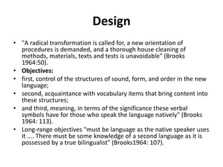 Design
• "A radical transformation is called for, a new orientation of
procedures is demanded, and a thorough house cleaning of
methods, materials, texts and tests is unavoidable" (Brooks
1964:50).
• Objectives:
• first, control of the structures of sound, form, and order in the new
language;
• second, acquaintance with vocabulary items that bring content into
these structures;
• and third, meaning, in terms of the significance these verbal
symbols have for those who speak the language natively" (Brooks
1964: 113).
• Long-range objectives "must be language as the native speaker uses
it .... There must be some knowledge of a second language as it is
possessed by a true bilingualist" (Brooks1964: 107).
 