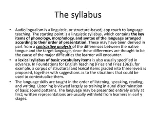 The syllabus
• Audiolingualism is a linguistic, or structure-based, app roach to language
teaching. The starting point is a linguistic syllabus, which contains the key
items of phonology, morphology, and syntax of the language arranged
according to their order of presentation. These may have been derived in
part from a contrastive analysis of the differences between the native
tongue and the target language, since these differences are thought to be
the cause of the major difficulties the learner will encounter.
• a lexical syllabus of basic vocabulary items is also usually specified in
advance. In Foundations for English Teaching (Fries and Fries 1961), for
example, a corpus of structural and lexical items graded into three levels is
proposed, together with suggestions as to the situations that could be
used to contextualize them.
• The language skills are taught in the order of listening, speaking, reading,
and writing. Listening is viewed largely as training in aural discrimination
of basic sound patterns. The language may be presented entirely orally at
first; written representations are usually withheld from learners in earl y
stages.
 