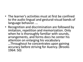 • The learner's activities must at first be confined
to the audio lingual and gestural-visual bands of
language behavior. ...
• Recognition and discrimination are followed by
imitation, repetition and memorization. Only
when he is thoroughly familiar with sounds,
arrangements, and forms docs he center his
attention on enlarging his vocabulary
…Throughout he concentrates upon gaining
accuracy before striving for Auency. (Brooks
1964: 50)
 