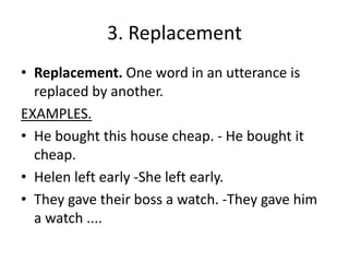 3. Replacement
• Replacement. One word in an utterance is
replaced by another.
EXAMPLES.
• He bought this house cheap. - He bought it
cheap.
• Helen left early -She left early.
• They gave their boss a watch. -They gave him
a watch ....
 
