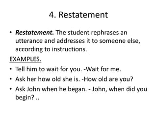4. Restatement
• Restatement. The student rephrases an
utterance and addresses it to someone else,
according to instructions.
EXAMPLES.
• Tell him to wait for you. -Wait for me.
• Ask her how old she is. -How old are you?
• Ask John when he began. - John, when did you
begin? ..
 