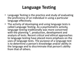 Language Testing
• Language Testing is the practice and study of evaluating
the proficiency of an individual in using a particular
language effectively.
• The activity of developing and using language tests is
called Language Testing. As a psychometric activity,
language testing traditionally was more concerned
with the planning *, production, development and
analysis of tests. Recent critical and ethical approaches
to language testing have placed more emphasis on the
uses of language tests. The purpose of a language test
is to determine a person’s knowledge and/or ability in
the language and to discriminate that person’s ability
from that of others.
 