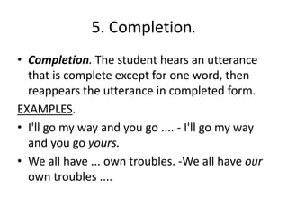 5. Completion.
• Completion. The student hears an utterance
that is complete except for one word, then
reappears the utterance in completed form.
EXAMPLES.
• I'll go my way and you go .... - I'll go my way
and you go yours.
• We all have ... own troubles. -We all have our
own troubles ....
 