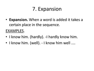 7. Expansion
• Expansion. When a word is added it takes a
certain place in the sequence.
EXAMPLES.
• I know him. (hardly). -I hardly know him.
• I know him. (well). - I know him well ....
 