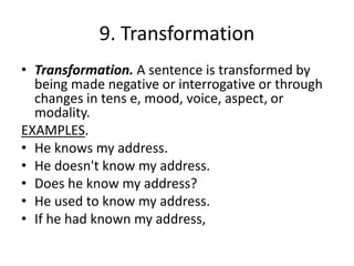 9. Transformation
• Transformation. A sentence is transformed by
being made negative or interrogative or through
changes in tens e, mood, voice, aspect, or
modality.
EXAMPLES.
• He knows my address.
• He doesn't know my address.
• Does he know my address?
• He used to know my address.
• If he had known my address,
 