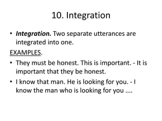 10. Integration
• Integration. Two separate utterances are
integrated into one.
EXAMPLES.
• They must be honest. This is important. - It is
important that they be honest.
• I know that man. He is looking for you. - I
know the man who is looking for you ....
 