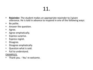 11.
• Rejoinder. The student makes an appropriate rejoinder to 3 given
utterance. He is told in advance to respond in one of the following ways:
• Be polite.
• Answer the question.
• Agree.
• Agree emphatically.
• Express surprise.
• Express regret.
• Disagree.
• Disagree emphatically.
• Question what is said.
• Fail to understand.
EXAMPLES.
• Thank you. - You' re welcome.
 