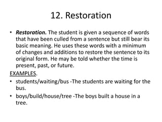 12. Restoration
• Restoration. The student is given a sequence of words
that have been culled from a sentence but still bear its
basic meaning. He uses these words with a minimum
of changes and additions to restore the sentence to its
original form. He may be told whether the time is
present, past, or future.
EXAMPLES.
• students/waiting/bus -The students are waiting for the
bus.
• boys/build/house/tree -The boys built a house in a
tree.
 