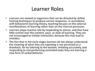 Learner Roles
• Learners are viewed as organisms that can be directed by skilled
training techniques to produce correct responses. In accordance
with behaviorist learning theory, teaching focuses on the external
manifestations of learning rather than on the internal processes.
• Learners playa reactive role by responding to stimuli, and thus have
little control over the content, pace, or style of learning. They are
not encouraged to initiate interaction, because this may lead to
mistakes.
• The fact that In the early stages learners do not always understand
the meaning of what they are repeating is not perceived as a
drawback, for by listening to the teacher, imitating accurately, and
responding to and performing controlled tasks they are learning a
new form of verbal behavior.
 