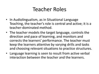 Teacher Roles
• In Audiolingualism, as in Situational Language
Teaching, the teacher's role is central and active; it is a
teacher-dominated method.
• The teacher models the target language, controls the
direction and pace of learning, and monitors and
corrects the learners' performance. The teacher must
keep the learners attentive by varying drills and tasks
and choosing relevant situations to practice structures.
• Language learning is seen to result from active verbal
interaction between the teacher and the learners.
 
