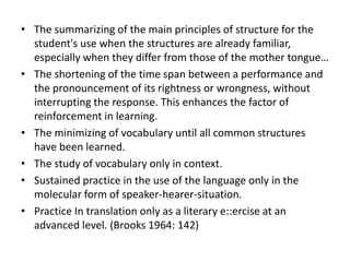 • The summarizing of the main principles of structure for the
student's use when the structures are already familiar,
especially when they differ from those of the mother tongue…
• The shortening of the time span between a performance and
the pronouncement of its rightness or wrongness, without
interrupting the response. This enhances the factor of
reinforcement in learning.
• The minimizing of vocabulary until all common structures
have been learned.
• The study of vocabulary only in context.
• Sustained practice in the use of the language only in the
molecular form of speaker-hearer-situation.
• Practice In translation only as a literary e::ercise at an
advanced level. (Brooks 1964: 142)
 