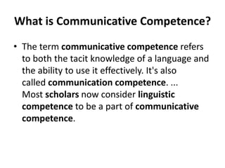 What is Communicative Competence?
• The term communicative competence refers
to both the tacit knowledge of a language and
the ability to use it effectively. It's also
called communication competence. ...
Most scholars now consider linguistic
competence to be a part of communicative
competence.
 