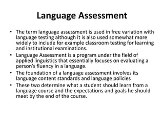Language Assessment
• The term language assessment is used in free variation with
language testing although it is also used somewhat more
widely to include for example classroom testing for learning
and institutional examinations.
• Language Assessment is a program under the field of
applied linguistics that essentially focuses on evaluating a
person’s fluency in a language.
• The foundation of a language assessment involves its
language content standards and language policies
• These two determine what a student should learn from a
language course and the expectations and goals he should
meet by the end of the course.
 