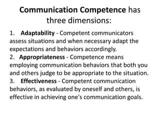Communication Competence has
three dimensions:
1. Adaptability - Competent communicators
assess situations and when necessary adapt the
expectations and behaviors accordingly.
2. Appropriateness - Competence means
employing communication behaviors that both you
and others judge to be appropriate to the situation.
3. Effectiveness - Competent communication
behaviors, as evaluated by oneself and others, is
effective in achieving one's communication goals.
 