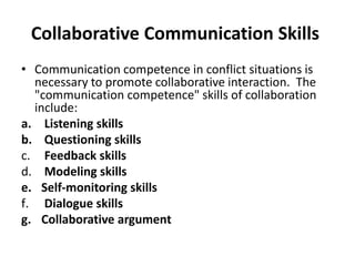 Collaborative Communication Skills
• Communication competence in conflict situations is
necessary to promote collaborative interaction. The
"communication competence" skills of collaboration
include:
a. Listening skills
b. Questioning skills
c. Feedback skills
d. Modeling skills
e. Self-monitoring skills
f. Dialogue skills
g. Collaborative argument
 