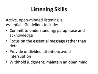 Listening Skills
Active, open-minded listening is
essential. Guidelines include:
• Commit to understanding; paraphrase and
acknowledge
• Focus on the essential message rather than
detail
• Provide undivided attention; avoid
interruption
• Withhold judgment; maintain an open mind
 