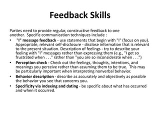 Feedback Skills
Parties need to provide regular, constructive feedback to one
another. Specific communication techniques include :
• "I" message feedback - use statements that begin with "I" (focus on you).
Appropriate, relevant self-disclosure - disclose information that is relevant
to the present situation. Description of feelings - try to describe your
feeling with "I" messages rather than expressing them (e.g., "I get so
frustrated when . . ." rather than "you are so inconsiderate when . . .")
• Perception check - Check out the feelings, thoughts, intentions, and
meanings you perceive rather than assuming them to be true. This may
be particularly important when interpreting nonverbal behavior.
• Behavior description - describe as accurately and objectively as possible
the behavior you see that concerns you.
• Specificity via indexing and dating - be specific about what has occurred
and when it occurred.
 