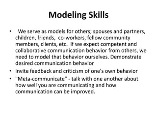 Modeling Skills
• We serve as models for others; spouses and partners,
children, friends, co-workers, fellow community
members, clients, etc. If we expect competent and
collaborative communication behavior from others, we
need to model that behavior ourselves. Demonstrate
desired communication behavior
• Invite feedback and criticism of one's own behavior
• "Meta-communicate" - talk with one another about
how well you are communicating and how
communication can be improved.
 