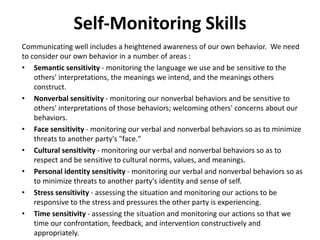 Self-Monitoring Skills
Communicating well includes a heightened awareness of our own behavior. We need
to consider our own behavior in a number of areas :
• Semantic sensitivity - monitoring the language we use and be sensitive to the
others' interpretations, the meanings we intend, and the meanings others
construct.
• Nonverbal sensitivity - monitoring our nonverbal behaviors and be sensitive to
others' interpretations of those behaviors; welcoming others' concerns about our
behaviors.
• Face sensitivity - monitoring our verbal and nonverbal behaviors so as to minimize
threats to another party's "face."
• Cultural sensitivity - monitoring our verbal and nonverbal behaviors so as to
respect and be sensitive to cultural norms, values, and meanings.
• Personal identity sensitivity - monitoring our verbal and nonverbal behaviors so as
to minimize threats to another party's identity and sense of self.
• Stress sensitivity - assessing the situation and monitoring our actions to be
responsive to the stress and pressures the other party is experiencing.
• Time sensitivity - assessing the situation and monitoring our actions so that we
time our confrontation, feedback, and intervention constructively and
appropriately.
 