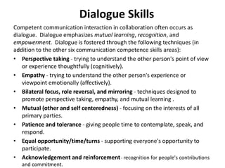 Dialogue Skills
Competent communication interaction in collaboration often occurs as
dialogue. Dialogue emphasizes mutual learning, recognition, and
empowerment. Dialogue is fostered through the following techniques (in
addition to the other six communication competence skills areas):
• Perspective taking - trying to understand the other person's point of view
or experience thoughtfully (cognitively).
• Empathy - trying to understand the other person's experience or
viewpoint emotionally (affectively).
• Bilateral focus, role reversal, and mirroring - techniques designed to
promote perspective taking, empathy, and mutual learning .
• Mutual (other and self centeredness) - focusing on the interests of all
primary parties.
• Patience and tolerance - giving people time to contemplate, speak, and
respond.
• Equal opportunity/time/turns - supporting everyone's opportunity to
participate.
• Acknowledgement and reinforcement- recognition for people's contributions
and commitment.
 