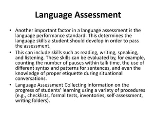 Language Assessment
• Another important factor in a language assessment is the
language performance standard. This determines the
language skills a student should develop in order to pass
the assessment.
• This can include skills such as reading, writing, speaking,
and listening. These skills can be evaluated by, for example,
counting the number of pauses within talk time, the use of
different syntax and patterns for sentences, and even the
knowledge of proper etiquette during situational
conversations.
• Language Assessment Collecting information on the
progress of students’ learning using a variety of procedures
(e.g., checklists, formal tests, inventories, self-assessment,
writing folders).
 