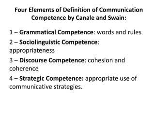 Four Elements of Definition of Communication
Competence by Canale and Swain:
1 – Grammatical Competence: words and rules
2 – Sociolinguistic Competence:
appropriateness
3 – Discourse Competence: cohesion and
coherence
4 – Strategic Competence: appropriate use of
communicative strategies.
 