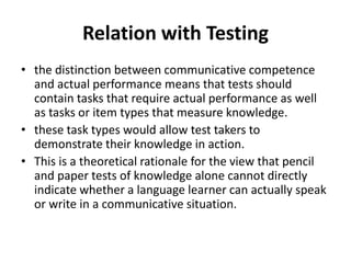 Relation with Testing
• the distinction between communicative competence
and actual performance means that tests should
contain tasks that require actual performance as well
as tasks or item types that measure knowledge.
• these task types would allow test takers to
demonstrate their knowledge in action.
• This is a theoretical rationale for the view that pencil
and paper tests of knowledge alone cannot directly
indicate whether a language learner can actually speak
or write in a communicative situation.
 
