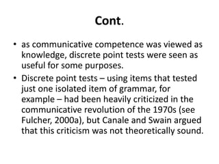 Cont.
• as communicative competence was viewed as
knowledge, discrete point tests were seen as
useful for some purposes.
• Discrete point tests – using items that tested
just one isolated item of grammar, for
example – had been heavily criticized in the
communicative revolution of the 1970s (see
Fulcher, 2000a), but Canale and Swain argued
that this criticism was not theoretically sound.
 