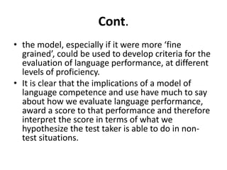Cont.
• the model, especially if it were more ‘fine
grained’, could be used to develop criteria for the
evaluation of language performance, at different
levels of proficiency.
• It is clear that the implications of a model of
language competence and use have much to say
about how we evaluate language performance,
award a score to that performance and therefore
interpret the score in terms of what we
hypothesize the test taker is able to do in non-
test situations.
 