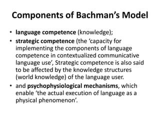 Components of Bachman’s Model
• language competence (knowledge);
• strategic competence (the ‘capacity for
implementing the components of language
competence in contextualized communicative
language use’, Strategic competence is also said
to be affected by the knowledge structures
(world knowledge) of the language user.
• and psychophysiological mechanisms, which
enable ‘the actual execution of language as a
physical phenomenon’.
 