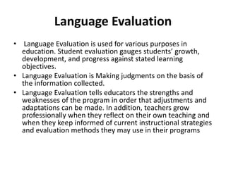 Language Evaluation
• Language Evaluation is used for various purposes in
education. Student evaluation gauges students’ growth,
development, and progress against stated learning
objectives.
• Language Evaluation is Making judgments on the basis of
the information collected.
• Language Evaluation tells educators the strengths and
weaknesses of the program in order that adjustments and
adaptations can be made. In addition, teachers grow
professionally when they reflect on their own teaching and
when they keep informed of current instructional strategies
and evaluation methods they may use in their programs
 