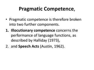 Pragmatic Competence,
• Pragmatic competence is therefore broken
into two further components.
1. Illocutionary competence concerns the
performance of language functions, as
described by Halliday (1973),
2. and Speech Acts (Austin, 1962).
 
