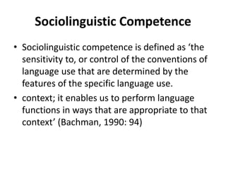 Sociolinguistic Competence
• Sociolinguistic competence is defined as ‘the
sensitivity to, or control of the conventions of
language use that are determined by the
features of the specific language use.
• context; it enables us to perform language
functions in ways that are appropriate to that
context’ (Bachman, 1990: 94)
 