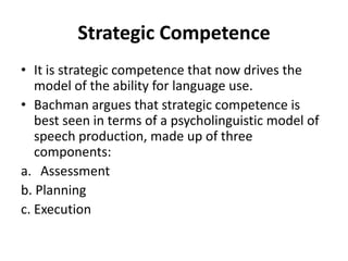 Strategic Competence
• It is strategic competence that now drives the
model of the ability for language use.
• Bachman argues that strategic competence is
best seen in terms of a psycholinguistic model of
speech production, made up of three
components:
a. Assessment
b. Planning
c. Execution
 