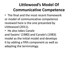 Littlewood’s Model Of
Communicative Competence
• The final and the most recent framework
or model of communicative competence
reviewed here is the one presented by
Littlewood (2011).
• He also takes Canale
and Swains’ (1980) and Canale’s (1983)
model as the initial model and develops
it by adding a fifth component as well as
adapting the terminology.
 