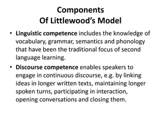 Components
Of Littlewood’s Model
• Linguistic competence includes the knowledge of
vocabulary, grammar, semantics and phonology
that have been the traditional focus of second
language learning.
• Discourse competence enables speakers to
engage in continuous discourse, e.g. by linking
ideas in longer written texts, maintaining longer
spoken turns, participating in interaction,
opening conversations and closing them.
 