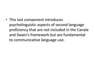 • This last component introduces
psycholinguistic aspects of second language
proficiency that are not included in the Canale
and Swain's framework but are fundamental
to communicative language use.
 