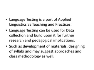 • Language Testing is a part of Applied
Linguistics as Teaching and Practices.
• Language Testing can be used for Data
collection and build upon it for further
research and pedagogical implications.
• Such as development of materials, designing
of syllabi and may suggest approaches and
class methodology as well.
 