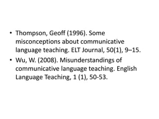 • Thompson, Geoff (1996). Some
misconceptions about communicative
language teaching. ELT Journal, 50(1), 9–15.
• Wu, W. (2008). Misunderstandings of
communicative language teaching. English
Language Teaching, 1 (1), 50-53.
 