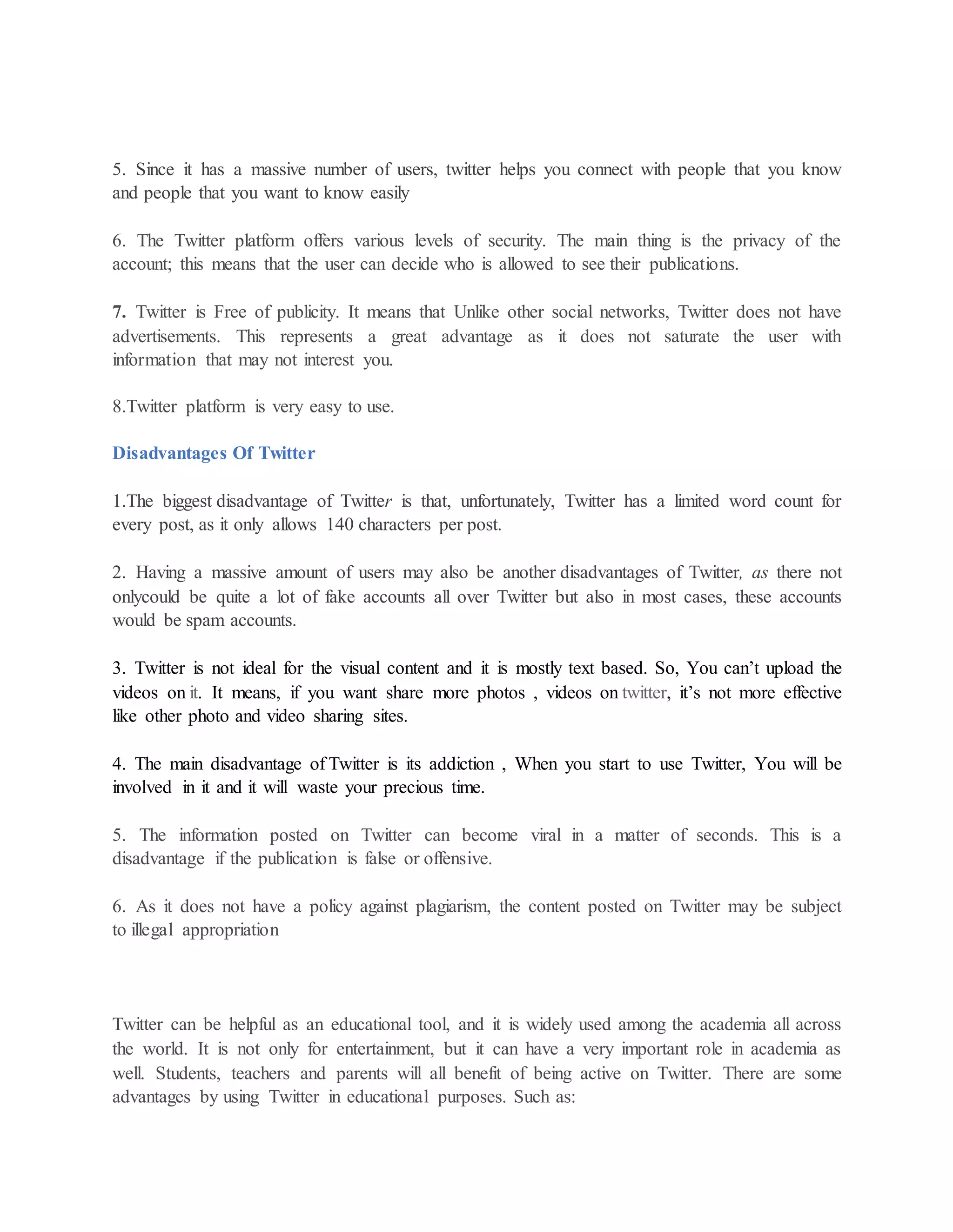 5. Since it has a massive number of users, twitter helps you connect with people that you know
and people that you want to know easily
6. The Twitter platform offers various levels of security. The main thing is the privacy of the
account; this means that the user can decide who is allowed to see their publications.
7. Twitter is Free of publicity. It means that Unlike other social networks, Twitter does not have
advertisements. This represents a great advantage as it does not saturate the user with
information that may not interest you.
8.Twitter platform is very easy to use.
Disadvantages Of Twitter
1.The biggest disadvantage of Twitter is that, unfortunately, Twitter has a limited word count for
every post, as it only allows 140 characters per post.
2. Having a massive amount of users may also be another disadvantages of Twitter, as there not
onlycould be quite a lot of fake accounts all over Twitter but also in most cases, these accounts
would be spam accounts.
3. Twitter is not ideal for the visual content and it is mostly text based. So, You can’t upload the
videos on it. It means, if you want share more photos , videos on twitter, it’s not more effective
like other photo and video sharing sites.
4. The main disadvantage of Twitter is its addiction , When you start to use Twitter, You will be
involved in it and it will waste your precious time.
5. The information posted on Twitter can become viral in a matter of seconds. This is a
disadvantage if the publication is false or offensive.
6. As it does not have a policy against plagiarism, the content posted on Twitter may be subject
to illegal appropriation
Twitter can be helpful as an educational tool, and it is widely used among the academia all across
the world. It is not only for entertainment, but it can have a very important role in academia as
well. Students, teachers and parents will all benefit of being active on Twitter. There are some
advantages by using Twitter in educational purposes. Such as:
 