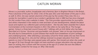 CAITLIN MORAN
• Moran is a journalist, author, broadcaster and a feminist. Born in Brighton Moran is the British
Press Columnist of the year for 2010, Critic of the year 2011 and interviewer of the year in 2011
as well. In 2012, she was named columnist of the year by the London Press club, this is a
society for Journalists it used to be a London’s gentleman club in 1882 but has since changed.
On the London Press club’s website it states ‘ The Club provides opportunities for journalists
and others interested in the media to meet and learn of new developments, debate the latest
issues and explore our collective past communicators’. She has also been awarded the Culture
Commentator at the Comment Awards in 2013. She refers to her early life as ‘The Hunger
games’, living in a three bed council house with 7 siblings with an Irish father who has been
described as a former ”drummer and psychedelic rock pioneer” later on he was imprisoned on
the sofa due to Osteoarthritic (a joint disease that results from breakdown of joint cartilage
and underlying bone). After attending a secondary school for three weeks she was then home
schooled at the age of 11, she and her siblings received no proper education from their
parents so most of the days were passed away with games. She moved out when she could, at
the age of 18. Even though she might not have received a proper education she was always
keen on writing, this is shown with the success at the age of 13 when she won the Dillions
young readers contest for her essay on Why I like books.
 