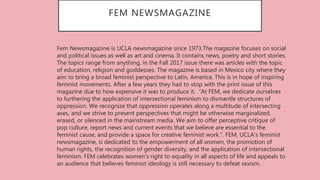FEM NEWSMAGAZINE
• Fem Newsmagazine is UCLA newsmagazine since 1973.The magazine focuses on social
and political issues as well as art and cinema. It contains news, poetry and short stories.
The topics range from anything, in the Fall 2017 issue there was articles with the topic
of education, religion and goddesses. The magazine is based in Mexico city where they
aim to bring a broad feminist perspective to Latin, America. This is in hope of inspiring
feminist movements. After a few years they had to stop with the print issue of this
magazine due to how expensive it was to produce it. “At FEM, we dedicate ourselves
to furthering the application of intersectional feminism to dismantle structures of
oppression. We recognize that oppression operates along a multitude of intersecting
axes, and we strive to present perspectives that might be otherwise marginalized,
erased, or silenced in the mainstream media. We aim to offer perceptive critique of
pop culture, report news and current events that we believe are essential to the
feminist cause, and provide a space for creative feminist work.”. FEM, UCLA’s feminist
newsmagazine, is dedicated to the empowerment of all women, the promotion of
human rights, the recognition of gender diversity, and the application of intersectional
feminism. FEM celebrates women’s right to equality in all aspects of life and appeals to
an audience that believes feminist ideology is still necessary to defeat sexism.
 