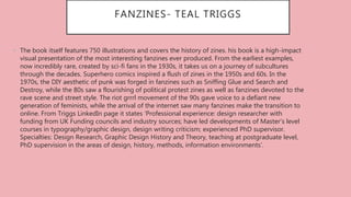 FANZINES- TEAL TRIGGS
• The book itself features 750 illustrations and covers the history of zines. his book is a high-impact
visual presentation of the most interesting fanzines ever produced. From the earliest examples,
now incredibly rare, created by sci-fi fans in the 1930s, it takes us on a journey of subcultures
through the decades. Superhero comics inspired a flush of zines in the 1950s and 60s. In the
1970s, the DIY aesthetic of punk was forged in fanzines such as Sniffing Glue and Search and
Destroy, while the 80s saw a flourishing of political protest zines as well as fanzines devoted to the
rave scene and street style. The riot grrrl movement of the 90s gave voice to a defiant new
generation of feminists, while the arrival of the internet saw many fanzines make the transition to
online. From Triggs LinkedIn page it states ‘Professional experience: design researcher with
funding from UK Funding councils and industry sources; have led developments of Master's level
courses in typography/graphic design, design writing criticism; experienced PhD supervisor.
Specialties: Design Research, Graphic Design History and Theory, teaching at postgraduate level,
PhD supervision in the areas of design, history, methods, information environments’.
 