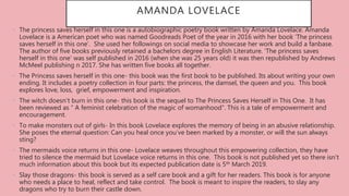 • The princess saves herself in this one is a autobiographic poetry book written by Amanda Lovelace. Amanda
Lovelace is a American poet who was named Goodreads Poet of the year in 2016 with her book ‘The princess
saves herself in this one’. She used her followings on social media to showcase her work and build a fanbase.
The author of five books previously retained a bachelors degree in English Literature. ‘The princess saves
herself in this one’ was self published in 2016 (when she was 25 years old) it was then republished by Andrews
McMeel publishing n 2017. She has written five books all together.
• The Princess saves herself in this one- this book was the first book to be published. Its about writing your own
ending. It includes a poetry collection in four parts: the princess, the damsel, the queen and you. This book
explores love, loss, grief, empowerment and inspiration.
• The witch doesn’t burn in this one- this book is the sequel to The Princess Saves Herself in This One. It has
been reviewed as “ A feminist celebration of the magic of womanhood”. This is a tale of empowerment and
encouragement.
• To make monsters out of girls- In this book Lovelace explores the memory of being in an abusive relationship.
She poses the eternal question: Can you heal once you’ve been marked by a monster, or will the sun always
sting?
• The mermaids voice returns in this one- Lovelace weaves throughout this empowering collection, they have
tried to silence the mermaid but Lovelace voice returns in this one. This book is not published yet so there isn't
much information about this book but its expected publication date is 5th March 2019.
• Slay those dragons- this book is served as a self care book and a gift for her readers. This book is for anyone
who needs a place to heal, reflect and take control. The book is meant to inspire the readers, to slay any
dragons who try to burn their castle down.
AMANDA LOVELACE
 